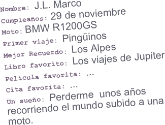 Nombre: J.L. Marco
Cumpleaños: 29 de noviembre
Moto: BMW R1200GS
Primer viaje: Pingüinos
Mejor Recuerdo: Los Alpes
Libro favorito: Los viajes de Jupiter
Película favorita: ...
Cita favorita: ...
Un sueño: Perderme  unos años recorriendo el mundo subido a una moto.